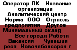 Оператор ПК › Название организации ­ Аналитический центр Норма, ООО › Отрасль предприятия ­ Другое › Минимальный оклад ­ 40 000 - Все города Работа » Вакансии   . Чувашия респ.,Новочебоксарск г.